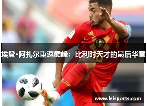 埃登·阿扎尔重返巅峰：比利时天才的最后华章