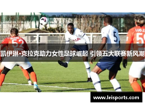 凯伊琳·克拉克助力女性足球崛起 引领五大联赛新风潮
