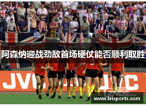阿森纳迎战劲敌首场硬仗能否顺利取胜