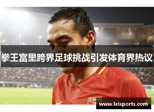 拳王富里跨界足球挑战引发体育界热议
