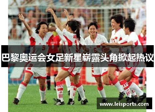巴黎奥运会女足新星崭露头角掀起热议